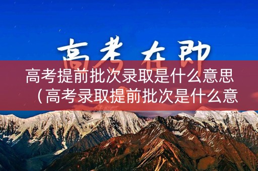 高考提前批次录取是什么意思（高考录取提前批次是什么意思?今天终于搞明白了）