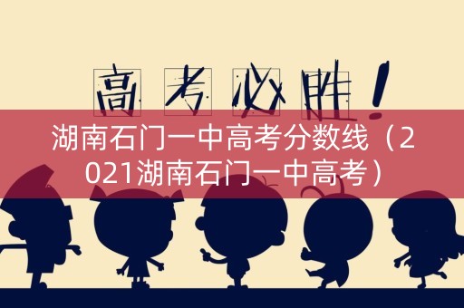 湖南石门一中高考分数线（2021湖南石门一中高考）
