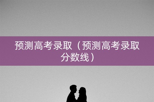 预测高考录取(预测高考录取分数线) 预测高考录取(预测高考录取分数线)