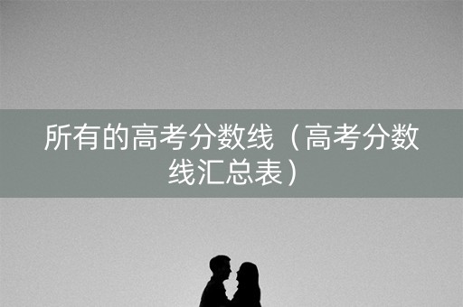 所有的高考分数线（高考分数线汇总表）