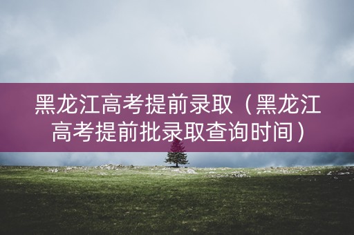 黑龙江高考提前录取(黑龙江高考提前批录取查询时间) 黑龙江高考提前录取(黑龙江高考提前批录取查询时间)
