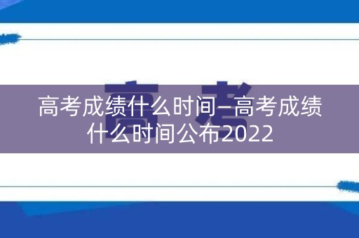 高考成绩什么时间—高考成绩什么时间公布2022 高考成绩什么时间—高考成绩什么时间公布2022