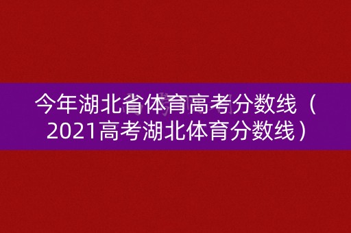 今年湖北省体育高考分数线（2021高考湖北体育分数线）