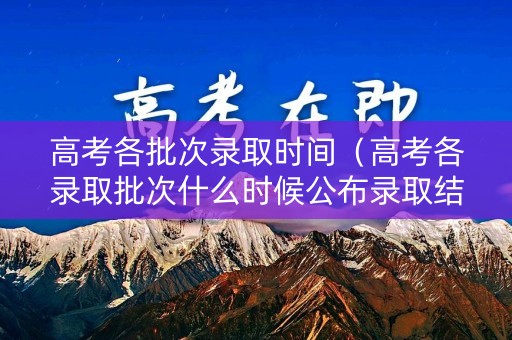 高考各批次录取时间（高考各录取批次什么时候公布录取结果）