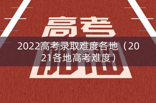 2022高考录取难度各地（2021各地高考难度）