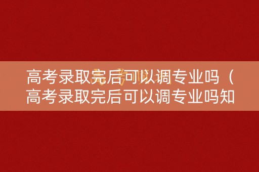 高考录取完后可以调专业吗（高考录取完后可以调专业吗知乎）