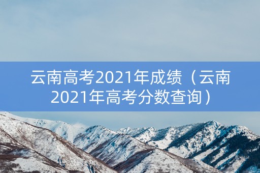 云南高考2021年成绩(云南2021年高考分数查询) 云南高考2021年成绩(云南2021年高考分数查询)