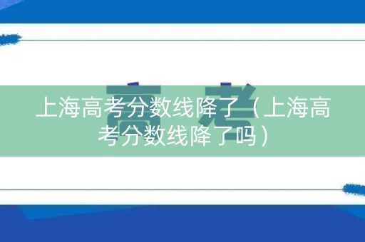 上海高考分数线降了（上海高考分数线降了吗）