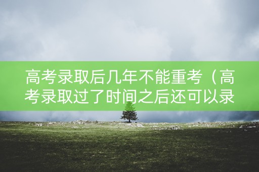 高考录取后几年不能重考（高考录取过了时间之后还可以录取吗?）