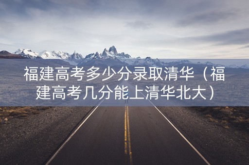 福建高考多少分录取清华（福建高考几分能上清华北大）