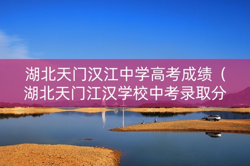 湖北天门汉江中学高考成绩（湖北天门江汉学校中考录取分数线）