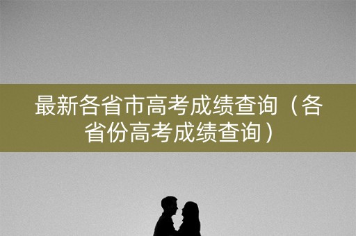 最新各省市高考成绩查询(各省份高考成绩查询) 最新各省市高考成绩查询(各省份高考成绩查询)