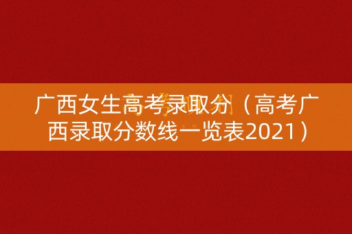 广西女生高考录取分（高考广西录取分数线一览表2021）