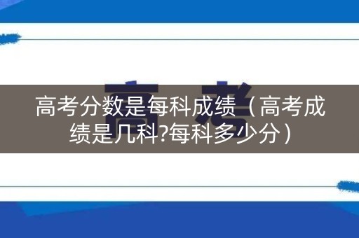 高考分数是每科成绩（高考成绩是几科?每科多少分）