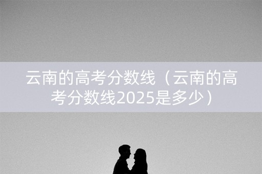 云南的高考分数线(云南的高考分数线2025是多少) 云南的高考分数线(云南的高考分数线2025是多少)