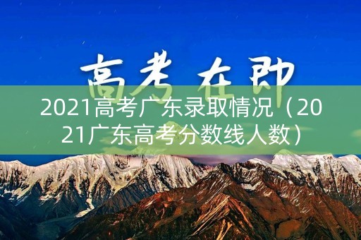 2021高考广东录取情况(2021广东高考分数线人数) 2021高考广东录取情况(2021广东高考分数线人数)