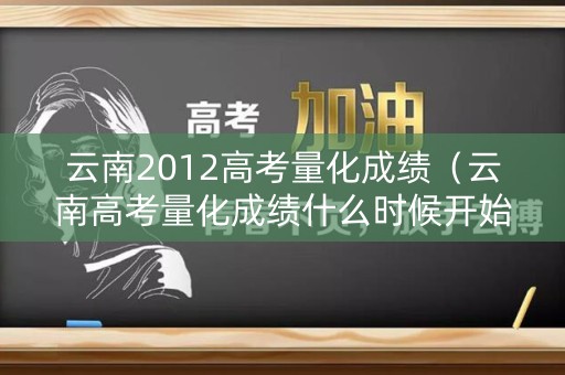 云南2012高考量化成绩(云南高考量化成绩什么时候开始的) 云南2012高考量化成绩(云南高考量化成绩什么时候开始的)