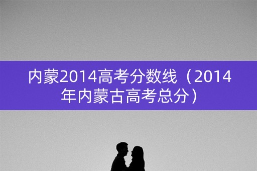 内蒙2014高考分数线（2014年内蒙古高考总分）