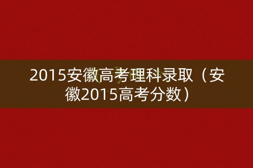 2015安徽高考理科录取(安徽2015高考分数) 2015安徽高考理科录取(安徽2015高考分数)