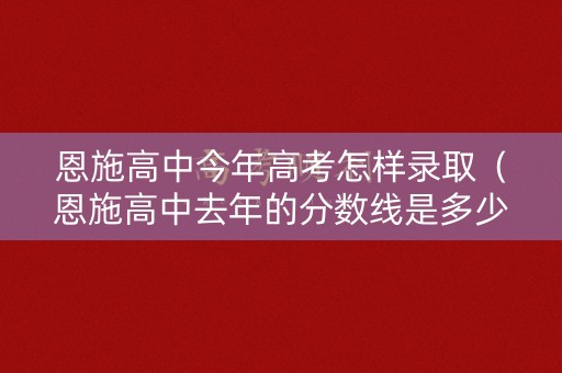 恩施高中今年高考怎样录取（恩施高中去年的分数线是多少）