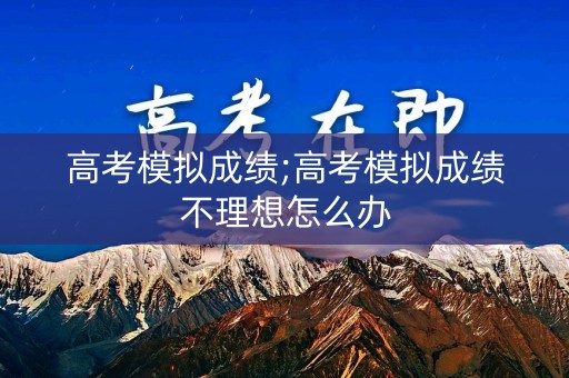 高考模拟成绩;高考模拟成绩不理想怎么办