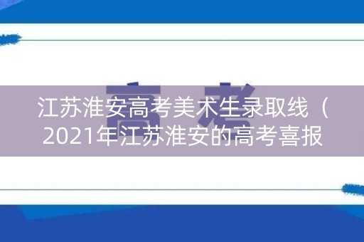 江苏淮安高考美术生录取线（2021年江苏淮安的高考喜报）