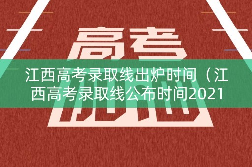 江西高考录取线出炉时间（江西高考录取线公布时间2021）