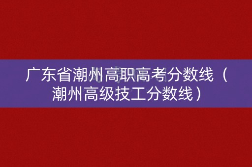 广东省潮州高职高考分数线（潮州高级技工分数线）