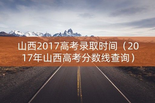 山西2017高考录取时间（2017年山西高考分数线查询）