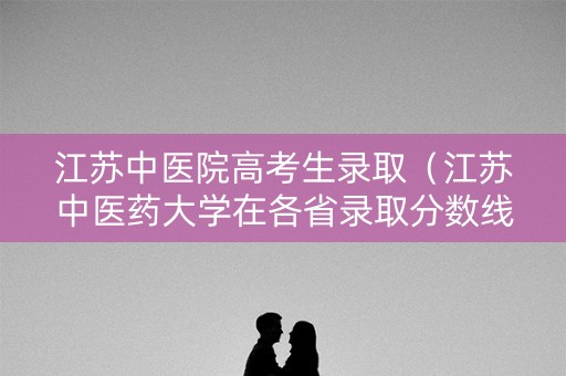 江苏中医院高考生录取（江苏中医药大学在各省录取分数线）