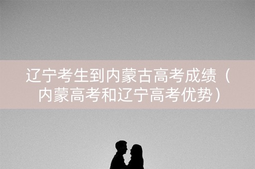 辽宁考生到内蒙古高考成绩(内蒙高考和辽宁高考优势) 辽宁考生到内蒙古高考成绩(内蒙高考和辽宁高考优势)