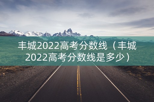 丰城2022高考分数线（丰城2022高考分数线是多少）