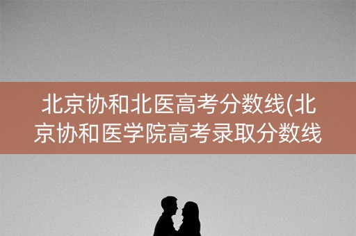 北京协和北医高考分数线(北京协和医学院高考录取分数线2021)