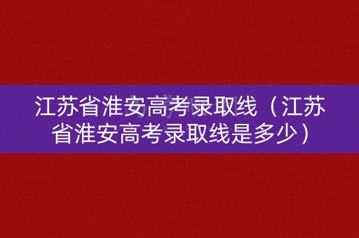 江苏省淮安高考录取线（江苏省淮安高考录取线是多少）