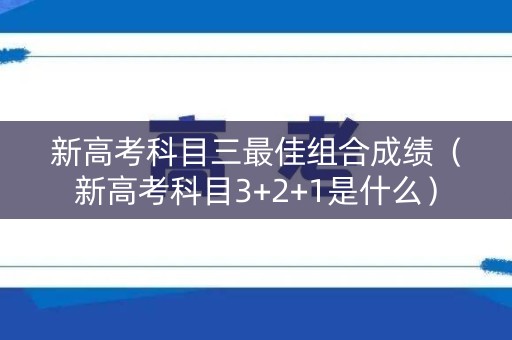新高考科目三最佳组合成绩（新高考科目3+2+1是什么）