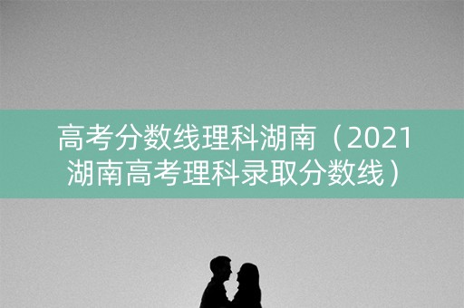 高考分数线理科湖南(2021湖南高考理科录取分数线) 高考分数线理科湖南(2021湖南高考理科录取分数线)