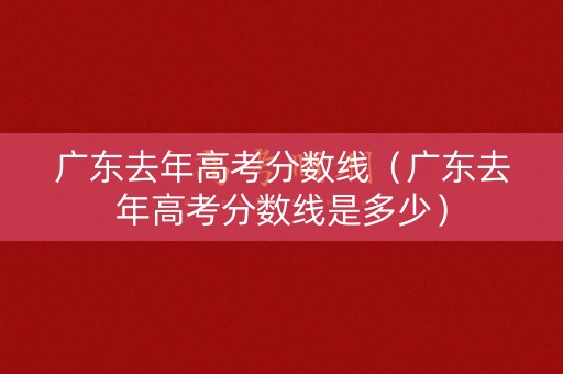 广东去年高考分数线（广东去年高考分数线是多少）