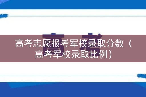 高考志愿报考军校录取分数(高考军校录取比例) 高考志愿报考军校录取分数(高考军校录取比例)