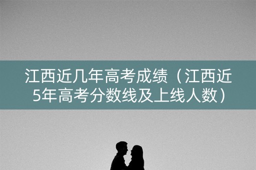 江西近几年高考成绩（江西近5年高考分数线及上线人数）