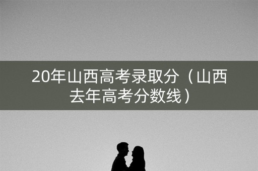 20年山西高考录取分(山西去年高考分数线) 20年山西高考录取分(山西去年高考分数线)