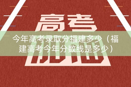 今年高考录取分福建多少（福建高考今年分数线是多少）