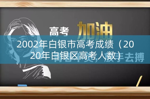 2002年白银市高考成绩（2020年白银区高考人数）