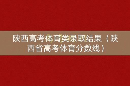 陕西高考体育类录取结果(陕西省高考体育分数线) 陕西高考体育类录取结果(陕西省高考体育分数线)