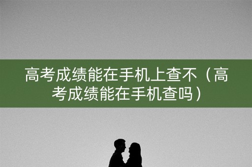 高考成绩能在手机上查不（高考成绩能在手机查吗）