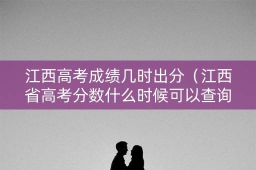 江西高考成绩几时出分（江西省高考分数什么时候可以查询）