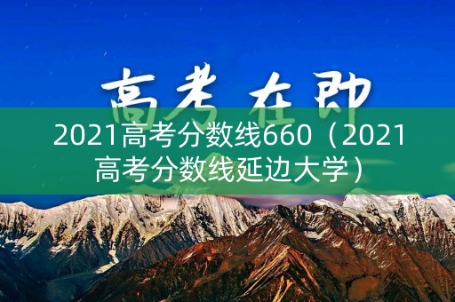 2021高考分数线660（2021高考分数线延边大学）