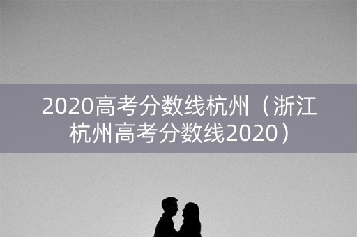 2020高考分数线杭州（浙江杭州高考分数线2020）