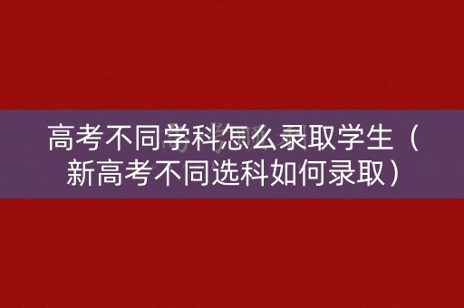 高考不同学科怎么录取学生（新高考不同选科如何录取）