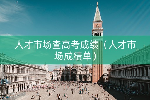 人才市场查高考成绩（人才市场成绩单）