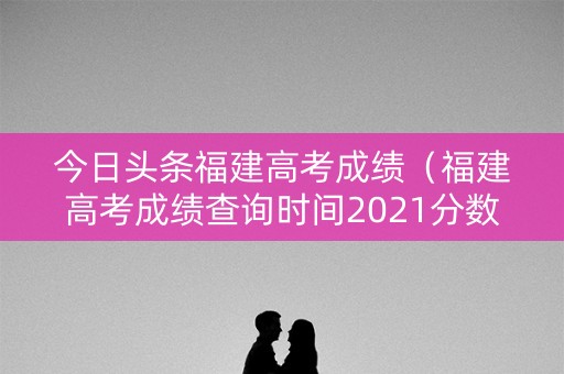 今日头条福建高考成绩（福建高考成绩查询时间2021分数线）